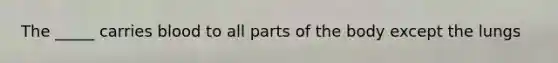 The _____ carries blood to all parts of the body except the lungs