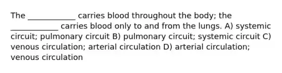 The ____________ carries blood throughout the body; the ____________ carries blood only to and from the lungs. A) systemic circuit; pulmonary circuit B) pulmonary circuit; systemic circuit C) venous circulation; arterial circulation D) arterial circulation; venous circulation