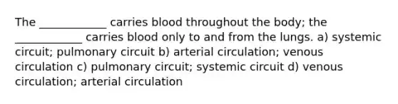 The ____________ carries blood throughout the body; the ____________ carries blood only to and from the lungs. a) systemic circuit; pulmonary circuit b) arterial circulation; venous circulation c) pulmonary circuit; systemic circuit d) venous circulation; arterial circulation