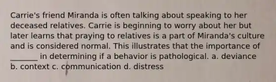 Carrie's friend Miranda is often talking about speaking to her deceased relatives. Carrie is beginning to worry about her but later learns that praying to relatives is a part of Miranda's culture and is considered normal. This illustrates that the importance of _______ in determining if a behavior is pathological. a. deviance b. context c. communication d. distress