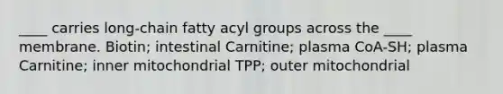 ____ carries long-chain fatty acyl groups across the ____ membrane. Biotin; intestinal Carnitine; plasma CoA-SH; plasma Carnitine; inner mitochondrial TPP; outer mitochondrial