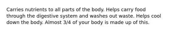 Carries nutrients to all parts of the body. Helps carry food through the digestive system and washes out waste. Helps cool down the body. Almost 3/4 of your body is made up of this.