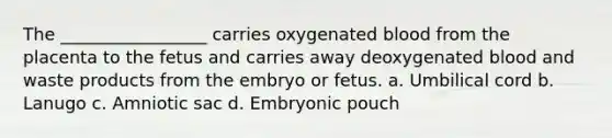 The _________________ carries oxygenated blood from the placenta to the fetus and carries away deoxygenated blood and waste products from the embryo or fetus. a. Umbilical cord b. Lanugo c. Amniotic sac d. Embryonic pouch