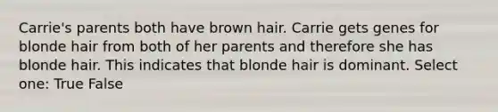 Carrie's parents both have brown hair. Carrie gets genes for blonde hair from both of her parents and therefore she has blonde hair. This indicates that blonde hair is dominant. Select one: True False