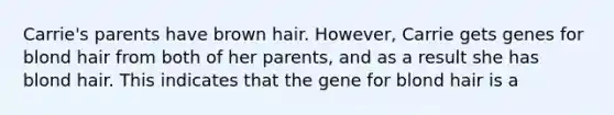 Carrie's parents have brown hair. However, Carrie gets genes for blond hair from both of her parents, and as a result she has blond hair. This indicates that the gene for blond hair is a