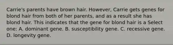 Carrie's parents have brown hair. However, Carrie gets genes for blond hair from both of her parents, and as a result she has blond hair. This indicates that the gene for blond hair is a Select one: A. dominant gene. B. susceptibility gene. C. recessive gene. D. longevity gene.