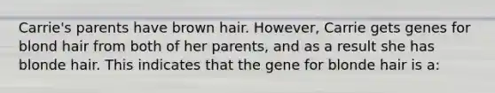 Carrie's parents have brown hair. However, Carrie gets genes for blond hair from both of her parents, and as a result she has blonde hair. This indicates that the gene for blonde hair is a: