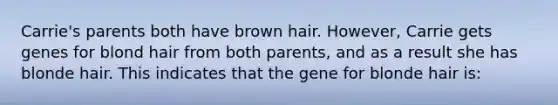 Carrie's parents both have brown hair. However, Carrie gets genes for blond hair from both parents, and as a result she has blonde hair. This indicates that the gene for blonde hair is: