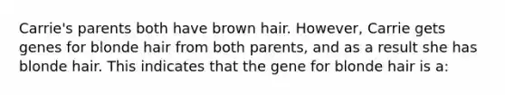 Carrie's parents both have brown hair. However, Carrie gets genes for blonde hair from both parents, and as a result she has blonde hair. This indicates that the gene for blonde hair is a: