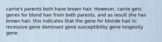 carrie's parents both have brown hair. However, carrie gets genes for blond hair from both parents, and as result she has brown hair. this indicates that the gene for blonde hair is: recessive gene dominant gene susceptibility gene longevity gene