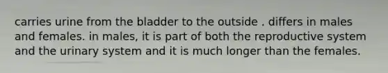 carries urine from the bladder to the outside . differs in males and females. in males, it is part of both the reproductive system and the urinary system and it is much longer than the females.