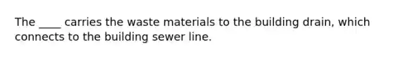 The ____ carries the waste materials to the building drain, which connects to the building sewer line.