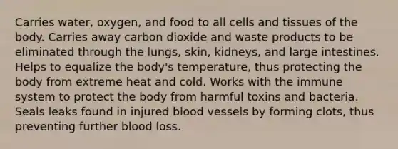 Carries water, oxygen, and food to all cells and tissues of the body. Carries away carbon dioxide and waste products to be eliminated through the lungs, skin, kidneys, and large intestines. Helps to equalize the body's temperature, thus protecting the body from extreme heat and cold. Works with the immune system to protect the body from harmful toxins and bacteria. Seals leaks found in injured blood vessels by forming clots, thus preventing further blood loss.