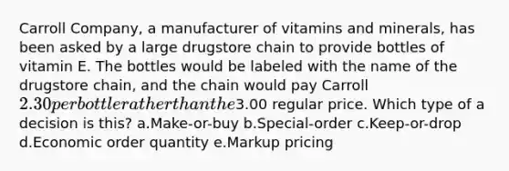 Carroll Company, a manufacturer of vitamins and minerals, has been asked by a large drugstore chain to provide bottles of vitamin E. The bottles would be labeled with the name of the drugstore chain, and the chain would pay Carroll 2.30 per bottle rather than the3.00 regular price. Which type of a decision is this? a.Make-or-buy b.Special-order c.Keep-or-drop d.Economic order quantity e.Markup pricing