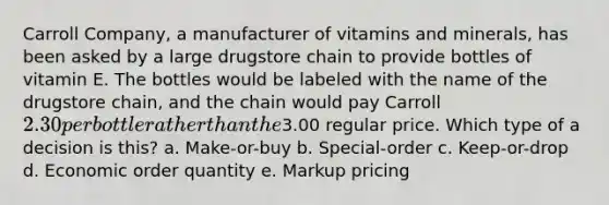 Carroll Company, a manufacturer of vitamins and minerals, has been asked by a large drugstore chain to provide bottles of vitamin E. The bottles would be labeled with the name of the drugstore chain, and the chain would pay Carroll 2.30 per bottle rather than the3.00 regular price. Which type of a decision is this? a. Make-or-buy b. Special-order c. Keep-or-drop d. Economic order quantity e. Markup pricing