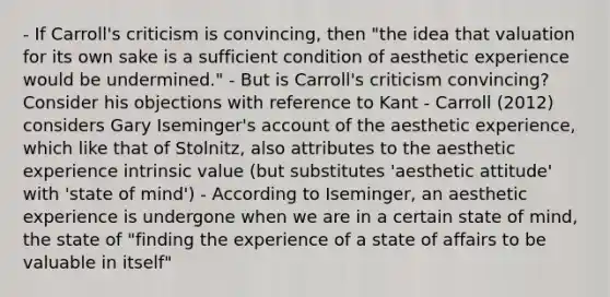 - If Carroll's criticism is convincing, then "the idea that valuation for its own sake is a sufficient condition of aesthetic experience would be undermined." - But is Carroll's criticism convincing? Consider his objections with reference to Kant - Carroll (2012) considers Gary Iseminger's account of the aesthetic experience, which like that of Stolnitz, also attributes to the aesthetic experience intrinsic value (but substitutes 'aesthetic attitude' with 'state of mind') - According to Iseminger, an aesthetic experience is undergone when we are in a certain state of mind, the state of "finding the experience of a state of affairs to be valuable in itself"