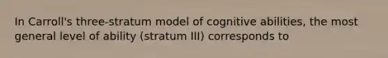 In Carroll's three-stratum model of cognitive abilities, the most general level of ability (stratum III) corresponds to