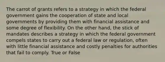 The carrot of grants refers to a strategy in which the federal government gains the cooperation of state and local governments by providing them with financial assistance and some degree of flexibility. On the other hand, the stick of mandates describes a strategy in which the federal government compels states to carry out a federal law or regulation, often with little financial assistance and costly penalties for authorities that fail to comply. True or False