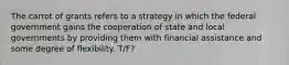 The carrot of grants refers to a strategy in which the federal government gains the cooperation of state and local governments by providing them with financial assistance and some degree of flexibility. T/F?