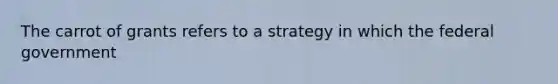 The carrot of grants refers to a strategy in which the federal government