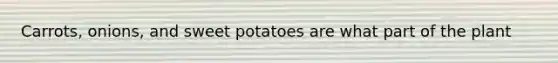 Carrots, onions, and sweet potatoes are what part of the plant