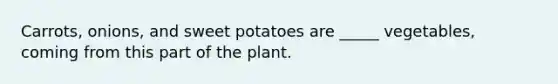 Carrots, onions, and sweet potatoes are _____ vegetables, coming from this part of the plant.