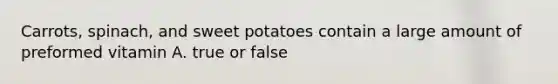 Carrots, spinach, and sweet potatoes contain a large amount of preformed vitamin A. true or false