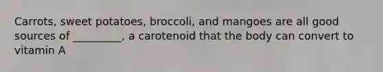 Carrots, sweet potatoes, broccoli, and mangoes are all good sources of _________, a carotenoid that the body can convert to vitamin A