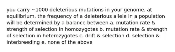 you carry ~1000 deleterious mutations in your genome. at equilibrium, the frequency of a deleterious allele in a population will be determined by a balance between a. mutation rate & strength of selection in homozygotes b. mutation rate & strength of selection in heterozygotes c. drift & selection d. selection & interbreeding e. none of the above