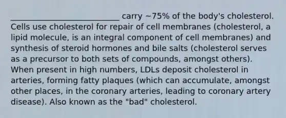 ___________________________ carry ~75% of the body's cholesterol. Cells use cholesterol for repair of cell membranes (cholesterol, a lipid molecule, is an integral component of cell membranes) and synthesis of steroid hormones and bile salts (cholesterol serves as a precursor to both sets of compounds, amongst others). When present in high numbers, LDLs deposit cholesterol in arteries, forming fatty plaques (which can accumulate, amongst other places, in the coronary arteries, leading to coronary artery disease). Also known as the "bad" cholesterol.