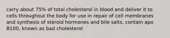 carry about 75% of total cholesterol in blood and deliver it to cells throughout the body for use in repair of cell membranes and synthesis of steroid hormones and bile salts, contain apo B100, known as bad cholesterol