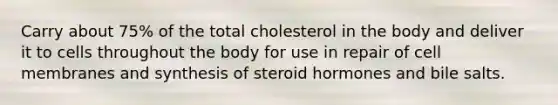 Carry about 75% of the total cholesterol in the body and deliver it to cells throughout the body for use in repair of cell membranes and synthesis of steroid hormones and bile salts.