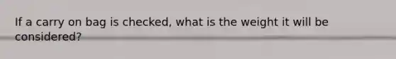 If a carry on bag is checked, what is the weight it will be considered?