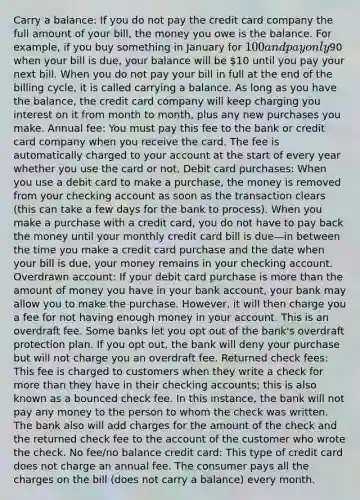 Carry a balance: If you do not pay the credit card company the full amount of your bill, the money you owe is the balance. For example, if you buy something in January for 100 and pay only90 when your bill is due, your balance will be 10 until you pay your next bill. When you do not pay your bill in full at the end of the billing cycle, it is called carrying a balance. As long as you have the balance, the credit card company will keep charging you interest on it from month to month, plus any new purchases you make. Annual fee: You must pay this fee to the bank or credit card company when you receive the card. The fee is automatically charged to your account at the start of every year whether you use the card or not. Debit card purchases: When you use a debit card to make a purchase, the money is removed from your checking account as soon as the transaction clears (this can take a few days for the bank to process). When you make a purchase with a credit card, you do not have to pay back the money until your monthly credit card bill is due—in between the time you make a credit card purchase and the date when your bill is due, your money remains in your checking account. Overdrawn account: If your debit card purchase is more than the amount of money you have in your bank account, your bank may allow you to make the purchase. However, it will then charge you a fee for not having enough money in your account. This is an overdraft fee. Some banks let you opt out of the bank's overdraft protection plan. If you opt out, the bank will deny your purchase but will not charge you an overdraft fee. Returned check fees: This fee is charged to customers when they write a check for more than they have in their checking accounts; this is also known as a bounced check fee. In this instance, the bank will not pay any money to the person to whom the check was written. The bank also will add charges for the amount of the check and the returned check fee to the account of the customer who wrote the check. No fee/no balance credit card: This type of credit card does not charge an annual fee. The consumer pays all the charges on the bill (does not carry a balance) every month.