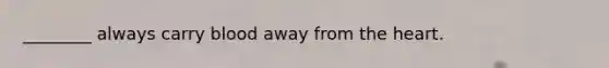 ________ always carry blood away from the heart.