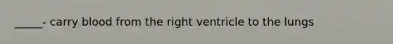 _____- carry blood from the right ventricle to the lungs