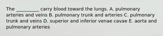 The __________ carry blood toward the lungs. A. pulmonary arteries and veins B. pulmonary trunk and arteries C. pulmonary trunk and veins D. superior and inferior venae cavae E. aorta and pulmonary arteries