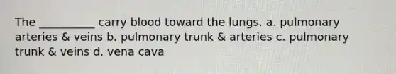 The __________ carry blood toward the lungs. a. pulmonary arteries & veins b. pulmonary trunk & arteries c. pulmonary trunk & veins d. vena cava