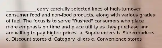 _____________ carry carefully selected lines of high-turnover consumer food and non-food products, along with various grades of fuel. The focus is to serve "Rushed" consumers who place more emphasis on time and place utility as they purchase and are willing to pay higher prices. a. Supercenters b. Supermarkets c. Discount stores d. Category killers e. Convenience stores