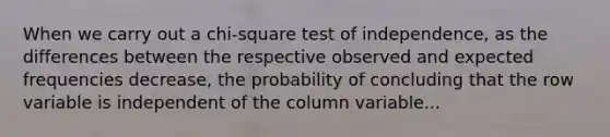 When we carry out a chi-square test of independence, as the differences between the respective observed and expected frequencies decrease, the probability of concluding that the row variable is independent of the column variable...