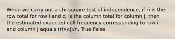 When we carry out a chi-square test of independence, if ri is the row total for row i and cj is the column total for column j, then the estimated expected cell frequency corresponding to row i and column j equals (ri)(cj)/n. True False