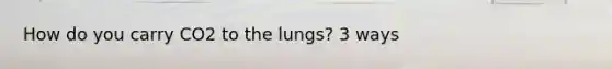 How do you carry CO2 to the lungs? 3 ways