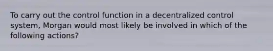 To carry out the control function in a decentralized control system, Morgan would most likely be involved in which of the following actions?