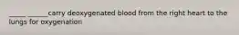 _____ ______carry deoxygenated blood from the right heart to the lungs for oxygenation