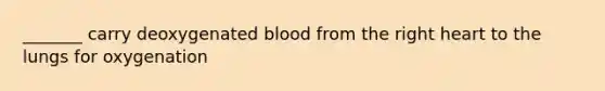 _______ carry deoxygenated blood from the right heart to the lungs for oxygenation