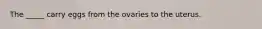 The _____ carry eggs from the ovaries to the uterus.