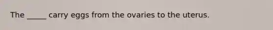 The _____ carry eggs from the ovaries to the uterus.