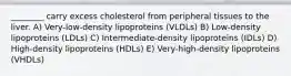 ________ carry excess cholesterol from peripheral tissues to the liver. A) Very-low-density lipoproteins (VLDLs) B) Low-density lipoproteins (LDLs) C) Intermediate-density lipoproteins (IDLs) D) High-density lipoproteins (HDLs) E) Very-high-density lipoproteins (VHDLs)