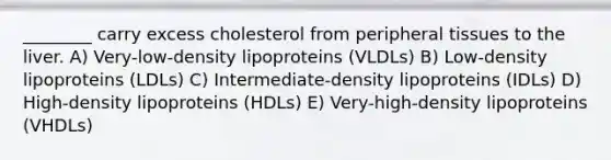 ________ carry excess cholesterol from peripheral tissues to the liver. A) Very-low-density lipoproteins (VLDLs) B) Low-density lipoproteins (LDLs) C) Intermediate-density lipoproteins (IDLs) D) High-density lipoproteins (HDLs) E) Very-high-density lipoproteins (VHDLs)