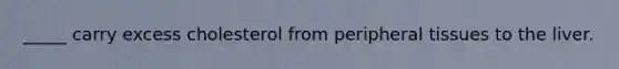 _____ carry excess cholesterol from peripheral tissues to the liver.